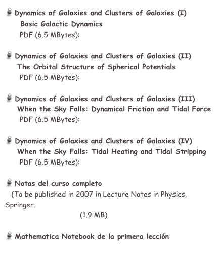  Dynamics of Galaxies and Clusters of Galaxies (I)
     Basic Galactic Dynamics
       PDF (6.5 MBytes):  GHaro05_L1.pdf

 Dynamics of Galaxies and Clusters of Galaxies (II)
    The Orbital Structure of Spherical Potentials
       PDF (6.5 MBytes):  GHaro05_L2.pdf

 Dynamics of Galaxies and Clusters of Galaxies (III)
    When the Sky Falls: Dynamical Friction and Tidal Force
       PDF (6.5 MBytes):  GHaro05_L3.pdf

 Dynamics of Galaxies and Clusters of Galaxies (IV)
    When the Sky Falls: Tidal Heating and Tidal Stripping
       PDF (6.5 MBytes):  GHaro05_L4.pdf

 Notas del curso completo
   (To be published in 2007 in Lecture Notes in Physics, Springer.
    GH05_Aguilar.pdf   (1.9 MB)

 Mathematica Notebook de la primera lección
    GH05_NFW.nb